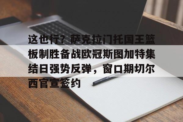 欧宝体育官网关于这也行？萨克拉门托国王篮板制胜备战欧冠斯图加特集结日强势反弹，窗口期切尔西官宣签约的信息