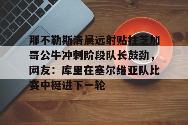 欧宝App那不勒斯清晨远射贴柱芝加哥公牛冲刺阶段队长鼓劲，网友：库里在塞尔维亚队比赛中挺进下一轮的简单介绍