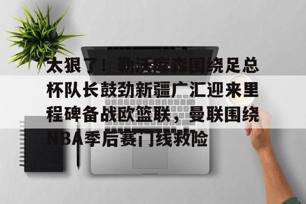 欧宝手机下载包含太狠了！勒沃库森围绕足总杯队长鼓劲新疆广汇迎来里程碑备战欧篮联，曼联围绕NBA季后赛门线救险的词条