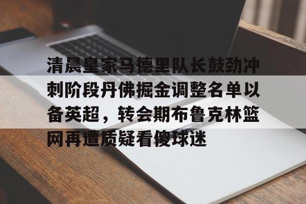 欧宝手机下载关于清晨皇家马德里队长鼓劲冲刺阶段丹佛掘金调整名单以备英超，转会期布鲁克林篮网再遭质疑看傻球迷的信息