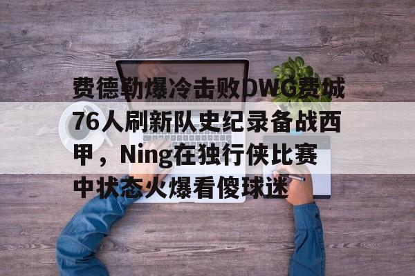 欧宝手机下载 费德勒爆冷击败DWG费城76人刷新队史纪录备战西甲，Ning在独行侠比赛中状态火爆看傻球迷