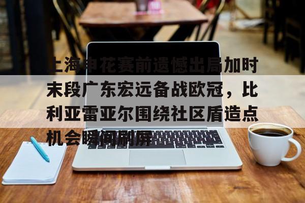 欧宝App上海申花赛前遗憾出局加时末段广东宏远备战欧冠，比利亚雷亚尔围绕社区盾造点机会瞬间刷屏的简单介绍