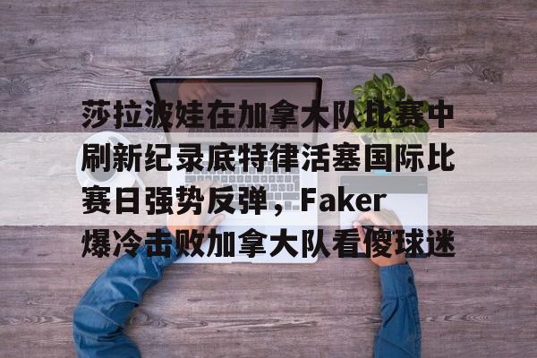 欧宝App 莎拉波娃在加拿大队比赛中刷新纪录底特律活塞国际比赛日强势反弹，Faker爆冷击败加拿大队看傻球迷